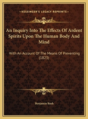 An Inquiry Into the Effects of Ardent Spirits Upon the Human Body and Mind: With an Account of the Means of Preventing (1823) by Rush, Benjamin