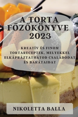 A torta főzőkönyve 2023: Kreatív és finom tortareceptek, melyekkel elkápráztathatod családodat és barátaidat by Balla, Nikoletta