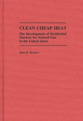 Clean Cheap Heat: The Development of Residential Markets for Natural Gas in the United States by Herbert, John H.