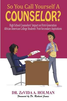 So You Call Yourself A Counselor?: High School Counselors' Impact on First-Generation African American College Students' Post-Secondary Aspirations by Holman, Zevida a.