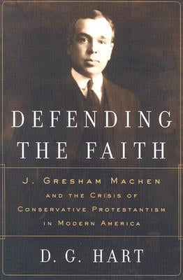 Defending the Faith: J. Gresham Machen and the Crisis of Conservative Protestantism in Modern America by Hart, Darryl G.