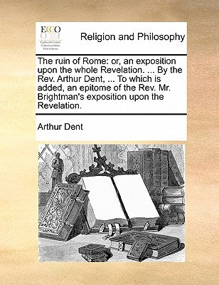 The Ruin of Rome: Or, an Exposition Upon the Whole Revelation. ... by the REV. Arthur Dent, ... to Which Is Added, an Epitome of the REV by Dent, Arthur