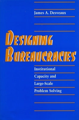 Designing Bureaucracies: Institutional Capacity and Large-Scale Problem Solving by Desveaux, James A.