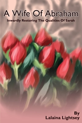A Wife Of Abraham: Inwardly Restoring The Qualities Of Sarah by Lightsey, Lalaina M.