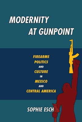 Modernity at Gunpoint: Firearms, Politics, and Culture in Mexico and Central America by Esch, Sophie