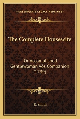 The Complete Housewife: Or Accomplished Gentlewoman's Companion (1739) by Smith, E.
