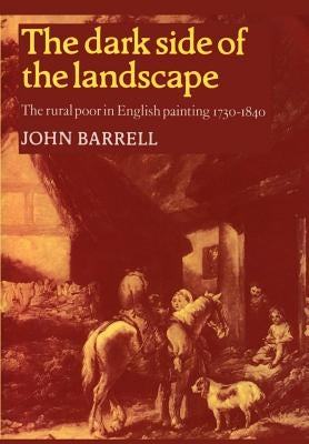 The Dark Side of the Landscape: The Rural Poor in English Painting 1730 1840 by Barrell, John