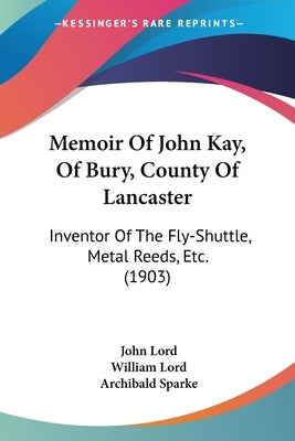 Memoir Of John Kay, Of Bury, County Of Lancaster: Inventor Of The Fly-Shuttle, Metal Reeds, Etc. (1903) by Lord, John