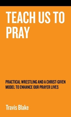 Teach Us to Pray: Practical Wrestling and a Christ-Given Model to Enhance Our Prayer Lives by Blake, Travis