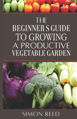 The Beginner's Guide to Growing a Productive Vegetable Garden by Reed, Simon