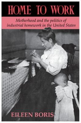 Home to Work: Motherhood and the Politics of Industrial Homework in the United States by Boris, Eileen