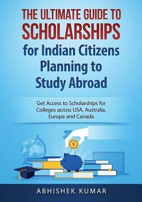 The Ultimate Guide to Scholarships for Indian Citizens Planning to Study Abroad: Get Access to Scholarships for Colleges across USA, Australia, Europe by Abhishek, Kumar