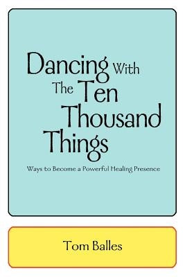 Dancing With The Ten Thousand Things: Ways to Become a Powerful Healing Presence by Balles, Tom