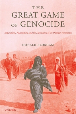 The Great Game of Genocide: Imperialism, Nationalism, and the Destruction of the Ottoman Armenians by Bloxham, Donald