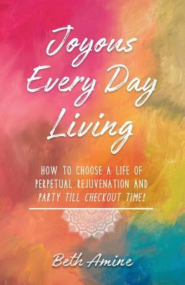 Joyous Every Day Living: How to Choose a Life of Perpetual Rejuvenation and Party Till Checkout Time! by Amine, Beth