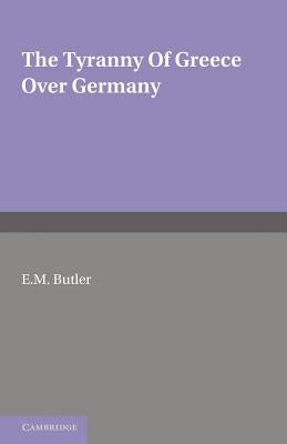 The Tyranny of Greece Over Germany: A Study of the Influence Exercised by Greek Art and Poetry Over the Great German Writers of the Eighteenth, Ninete by Butler, E. M.