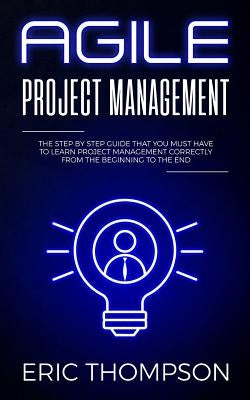 Agile Project Management: The Step by Step Guide that You Must Have to Learn Project Management Correctly from the Beginning to the End by Thompson, Eric