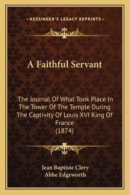 A Faithful Servant: The Journal Of What Took Place In The Tower Of The Temple During The Captivity Of Louis XVI King Of France (1874) by Clery, Jean Baptiste