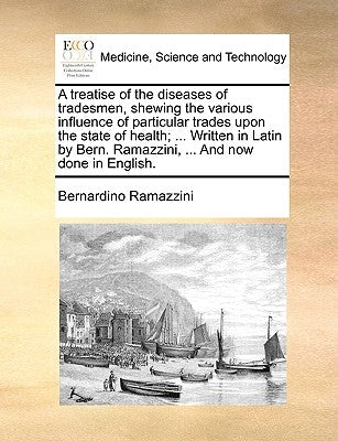 A Treatise of the Diseases of Tradesmen, Shewing the Various Influence of Particular Trades Upon the State of Health; ... Written in Latin by Bern. Ra by Ramazzini, Bernardino