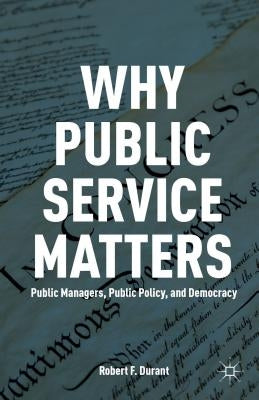 Why Public Service Matters: Public Managers, Public Policy, and Democracy by Durant, R.