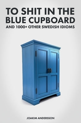 To Shit in the Blue Cupboard And 1000+ Other Swedish Idioms by Andersson, Joakim