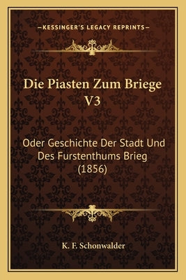Die Piasten Zum Briege V3: Oder Geschichte Der Stadt Und Des Furstenthums Brieg (1856) by Schonwalder, K. F.