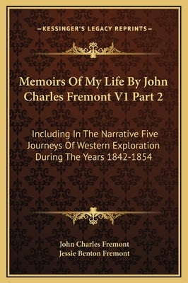 Memoirs of My Life by John Charles Fremont V1 Part 2: Including in the Narrative Five Journeys of Western Exploration During the Years 1842-1854 by Fremont, John Charles
