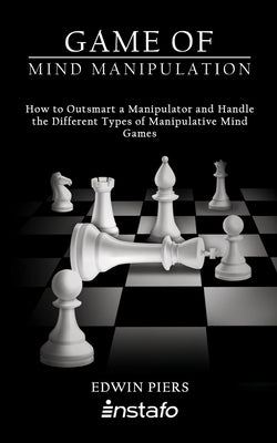 Game of Mind Manipulation: How to Outsmart a Manipulator and Handle the Different Types of Manipulative Mind Games by Piers, Edwin
