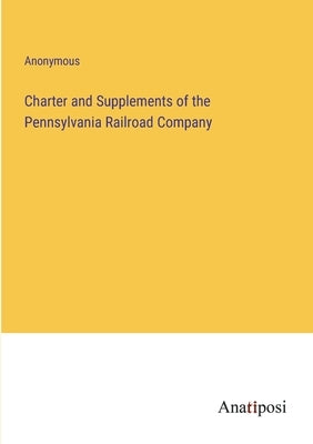 Charter and Supplements of the Pennsylvania Railroad Company by Anonymous