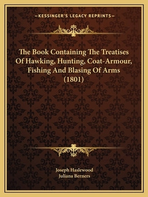 The Book Containing The Treatises Of Hawking, Hunting, Coat-Armour, Fishing And Blasing Of Arms (1801) by Haslewood, Joseph