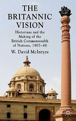 The Britannic Vision: Historians and the Making of the British Commonwealth of Nations, 1907-48 by McIntyre, W. David