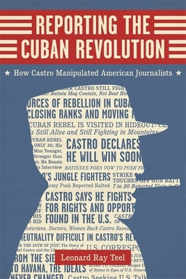 Reporting the Cuban Revolution: How Castro Manipulated American Journalists by Teel, Leonard Ray