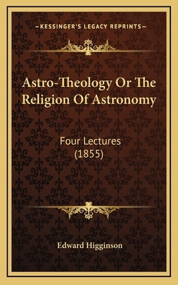 Astro-Theology Or The Religion Of Astronomy: Four Lectures (1855) by Higginson, Edward