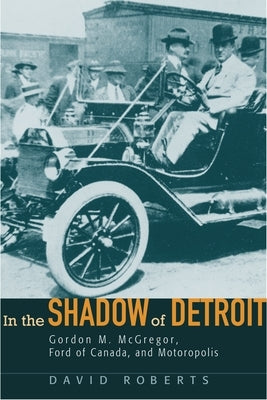 In the Shadow of Detroit: Gordon M. McGregor, Ford of Canada, and Motoropolis by Roberts, David