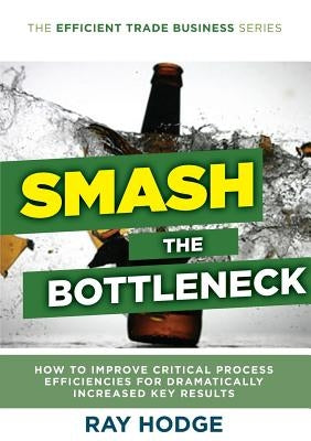 Smash The Bottleneck: How To Improve Critical Process Efficiencies For Dramatically Increased Key Results by Hodge, Raymond James