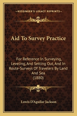 Aid to Survey Practice: For Reference in Surveying, Leveling, and Setting Out, and in Route-Surveys of Travelers by Land and Sea (1880) by Jackson, Lowis D.