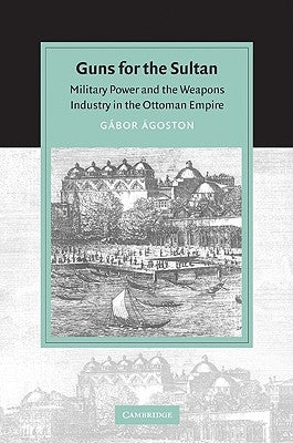 Guns for the Sultan: Military Power and the Weapons Industry in the Ottoman Empire by Agoston, Gabor