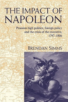 The Impact of Napoleon: Prussian High Politics, Foreign Policy and the Crisis of the Executive, 1797 1806 by Simms, Brendan