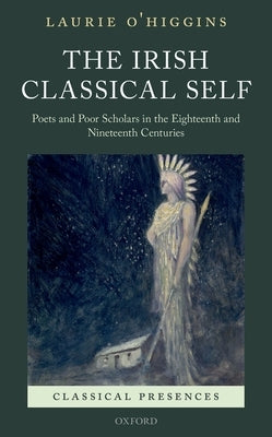 The Irish Classical Self: Poets and Poor Scholars in the Eighteenth and Nineteenth Centuries by O'Higgins, Laurie