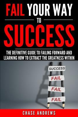 Fail Your Way to Success - The Definitive Guide to Failing Forward and Learning How to Extract The Greatness Within: Why Failing is an Integral Part o by Andrews, Chase