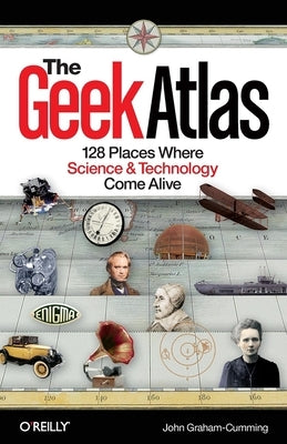 The Geek Atlas: 128 Places Where Science & Technology Come Alive by Graham-Cumming, John