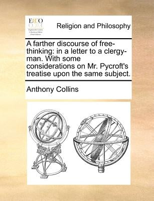A Farther Discourse of Free-Thinking: In a Letter to a Clergy-Man. with Some Considerations on Mr. Pycroft's Treatise Upon the Same Subject. by Collins, Anthony