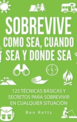 Sobrevive Como Sea, Cuando Sea y Donde Sea: 125 Técnicas Básicas y Secretos para Sobrevivir en Cualquier Situación: Manual de Supervivencia y Bushcraf by Retts, Ben