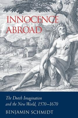 Innocence Abroad: The Dutch Imagination and the New World, 1570-1670 by Schmidt, Benjamin