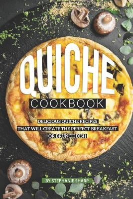 Quiche Cookbook: Delicious Quiche Recipes that Will Create the Perfect Breakfast or Brunch Dish by Sharp, Stephanie