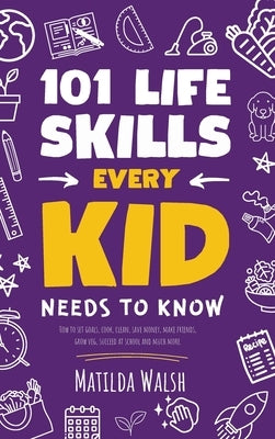 101 Life Skills Every Kid Needs to Know - How to set goals, cook, clean, save money, make friends, grow veg, succeed at school and much more by Walsh, Matilda