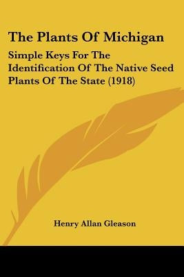 The Plants Of Michigan: Simple Keys For The Identification Of The Native Seed Plants Of The State (1918) by Gleason, Henry Allan