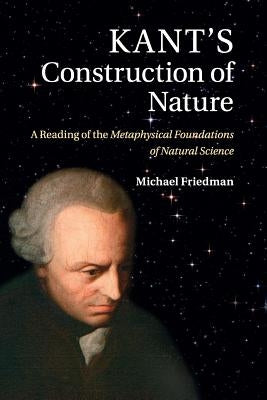 Kant's Construction of Nature: A Reading of the Metaphysical Foundations of Natural Science by Friedman, Michael