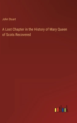 A Lost Chapter in the History of Mary Queen of Scots Recovered by Stuart, John