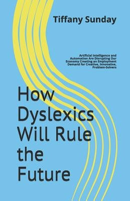 How Dyslexics Will Rule the Future: Artificial Intelligence and Automation Are Disrupting Our Economy Creating an Employment Demand for Creative, Inno by Sunday, Tiffany
